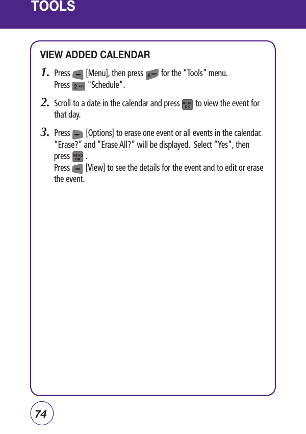 74TOOLSVIEW ADDED CALENDAR1.  Press        [Menu], then press         for the “Tools” menu.  Press         &quot;Schedule&quot;.2.  Scroll to a date in the calendar and press        to view the event for that day.3.  Press        [Options] to erase one event or all events in the calendar.  “Erase?” and “Erase All?” will be displayed.  Select “Yes”, then press        .Press        [View] to see the details for the event and to edit or erase the event.