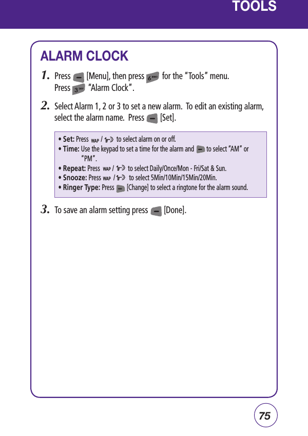 75TOOLSALARM CLOCK1.  Press        [Menu], then press         for the “Tools” menu.  Press         “Alarm Clock”.2.  Select Alarm 1, 2 or 3 to set a new alarm.  To edit an existing alarm, select the alarm name.  Press        [Set].3.  To save an alarm setting press        [Done].• Set: Press        /         to select alarm on or off.• Time:  Use the keypad to set a time for the alarm and        to select “AM” or “PM”.• Repeat: Press        /         to select Daily/Once/Mon - Fri/Sat &amp; Sun. • Snooze: Press        /         to select 5Min/10Min/15Min/20Min.• Ringer Type: Press        [Change] to select a ringtone for the alarm sound.