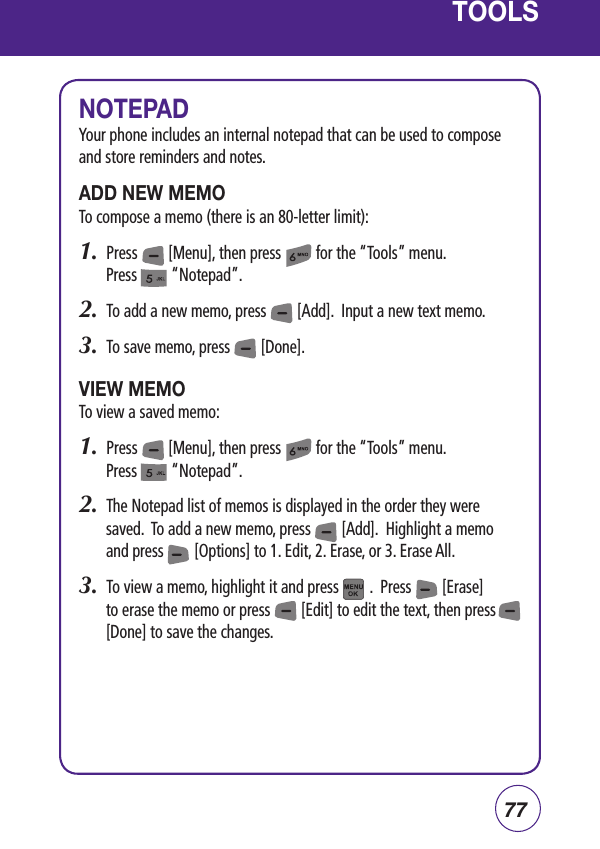 77TOOLSNOTEPADYour phone includes an internal notepad that can be used to compose and store reminders and notes.ADD NEW MEMOTo compose a memo (there is an 80-letter limit):1.  Press        [Menu], then press         for the “Tools” menu.  Press         “Notepad”.2.  To add a new memo, press        [Add].  Input a new text memo.3.  To save memo, press        [Done].VIEW MEMOTo view a saved memo:1.  Press        [Menu], then press         for the “Tools” menu.  Press         “Notepad”.2.  The Notepad list of memos is displayed in the order they were saved.  To add a new memo, press        [Add].  Highlight a memo and press        [Options] to 1. Edit, 2. Erase, or 3. Erase All.3.  To view a memo, highlight it and press        .  Press        [Erase] to erase the memo or press        [Edit] to edit the text, then press            [Done] to save the changes.  