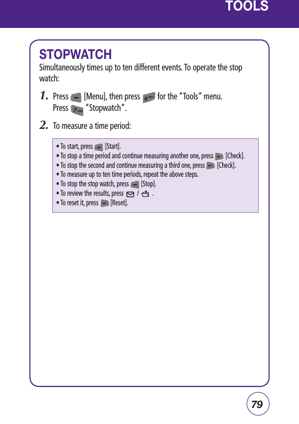 79TOOLSSTOPWATCHSimultaneously times up to ten different events. To operate the stop watch:1.  Press        [Menu], then press         for the “Tools” menu.  Press         “Stopwatch”.2.  To measure a time period:• To start, press        [Start].• To stop a time period and continue measuring another one, press        [Check].• To stop the second and continue measuring a third one, press        [Check].• To measure up to ten time periods, repeat the above steps.• To stop the stop watch, press        [Stop].• To review the results, press         /         .• To reset it, press        [Reset].