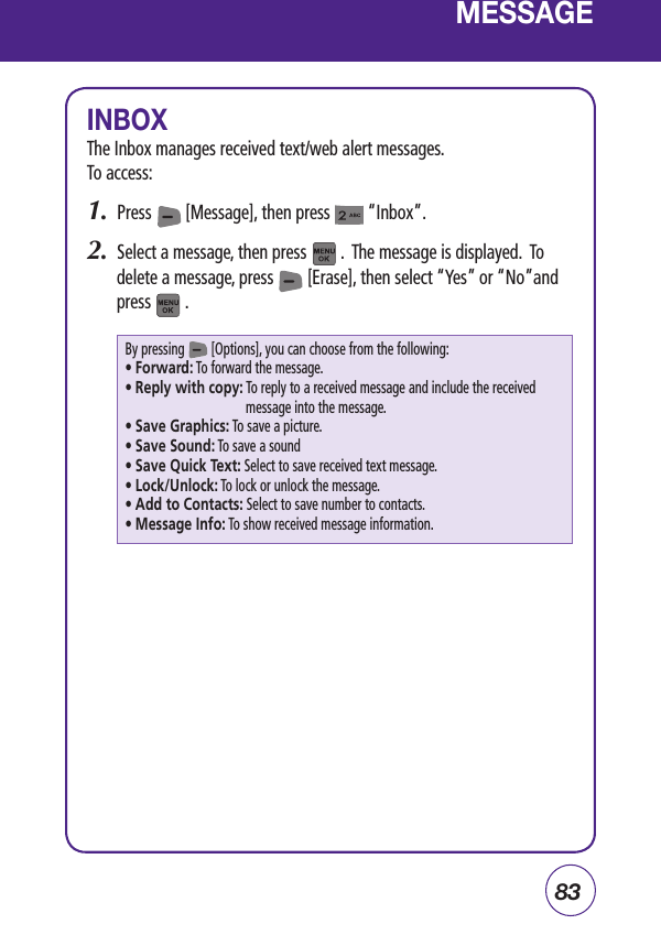 83MESSAGEINBOXThe Inbox manages received text/web alert messages.  To access:1.  Press        [Message], then press         “Inbox”.2.  Select a message, then press        .  The message is displayed.  To delete a message, press        [Erase], then select “Yes” or “No”and  press        .By pressing        [Options], you can choose from the following:• Forward: To forward the message.• Reply with copy:  To reply to a received message and include the received message into the message.• Save Graphics: To save a picture.• Save Sound: To save a sound• Save Quick Text: Select to save received text message.• Lock/Unlock: To lock or unlock the message.• Add to Contacts: Select to save number to contacts.• Message Info: To show received message information.