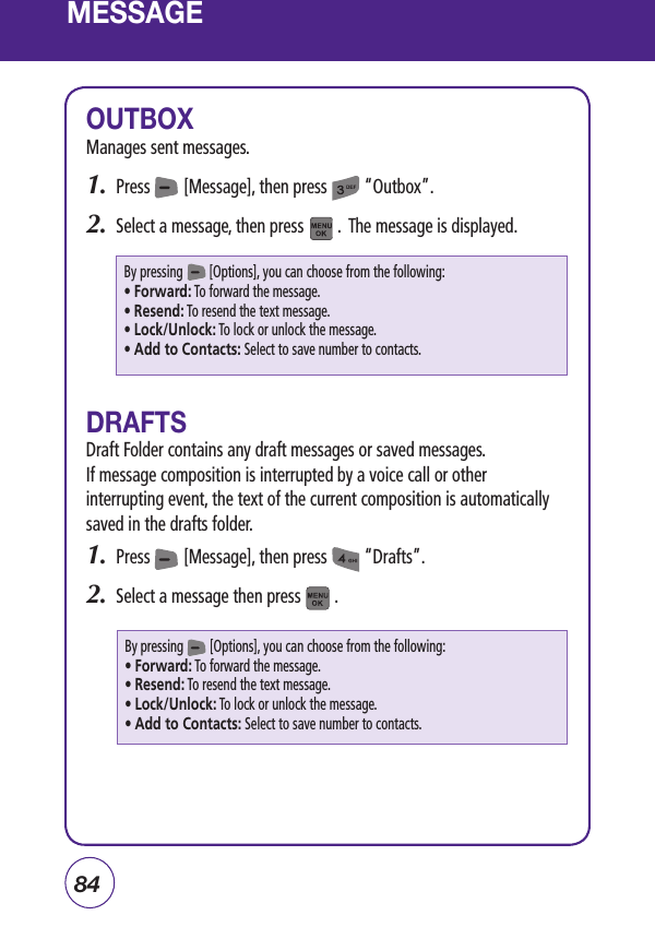 84MESSAGEOUTBOXManages sent messages.1.  Press        [Message], then press         “Outbox”.2.  Select a message, then press        .  The message is displayed.DRAFTSDraft Folder contains any draft messages or saved messages.If message composition is interrupted by a voice call or other interrupting event, the text of the current composition is automatically saved in the drafts folder.1.  Press        [Message], then press         “Drafts”.2.  Select a message then press        .  By pressing        [Options], you can choose from the following:• Forward: To forward the message.• Resend: To resend the text message.• Lock/Unlock: To lock or unlock the message.• Add to Contacts: Select to save number to contacts.By pressing        [Options], you can choose from the following:• Forward: To forward the message.• Resend: To resend the text message.• Lock/Unlock: To lock or unlock the message.• Add to Contacts: Select to save number to contacts.