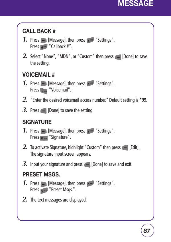 87MESSAGECALL BACK #1.  Press        [Message], then press         &quot;Settings&quot;.Press         “Callback #”.2.  Select &quot;None”, &quot;MDN&quot;, or “Custom” then press        [Done] to save the setting.VOICEMAIL #1.  Press        [Message], then press         &quot;Settings&quot;.Press         &quot;Voicemail&quot;.2.   “Enter the desired voicemail access number.” Default setting is *99.3.  Press        [Done] to save the setting.SIGNATURE1.  Press        [Message], then press         &quot;Settings&quot;.Press         &quot;Signature&quot;.2.  To activate Signature, highlight “Custom” then press        [Edit].         The signature input screen appears.3.  Input your signature and press        [Done] to save and exit.PRESET MSGS.1.  Press        [Message], then press         &quot;Settings&quot;.Press         &quot;Preset Msgs.&quot;.2.  The text messages are displayed. 