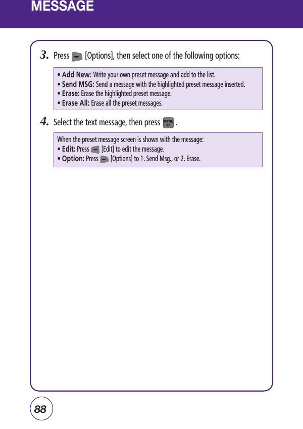 88MESSAGE3.  Press        [Options], then select one of the following options:4.  Select the text message, then press        .• Add New: Write your own preset message and add to the list.• Send MSG:  Send a message with the highlighted preset message inserted.• Erase: Erase the highlighted preset message.• Erase All: Erase all the preset messages.When the preset message screen is shown with the message:• Edit: Press        [Edit] to edit the message.• Option: Press        [Options] to 1. Send Msg., or 2. Erase.