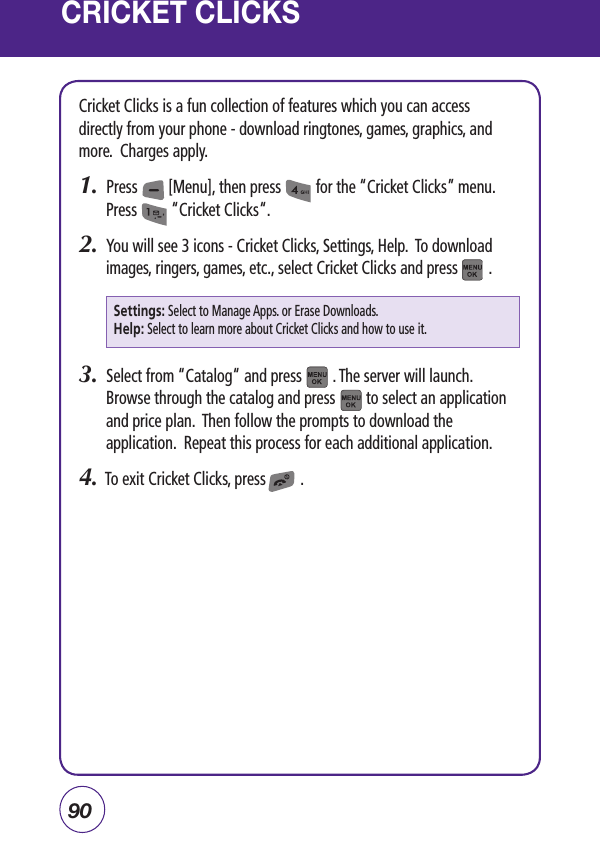 90CRICKET CLICKSCricket Clicks is a fun collection of features which you can access directly from your phone - download ringtones, games, graphics, and more.  Charges apply.1.  Press        [Menu], then press         for the “Cricket Clicks” menu. Press         “Cricket Clicks“.2.  You will see 3 icons - Cricket Clicks, Settings, Help.  To download images, ringers, games, etc., select Cricket Clicks and press        .3.  Select from “Catalog“ and press        . The server will launch.  Browse through the catalog and press        to select an application and price plan.  Then follow the prompts to download the application.  Repeat this process for each additional application.4.  To exit Cricket Clicks, press         .Settings: Select to Manage Apps. or Erase Downloads.Help: Select to learn more about Cricket Clicks and how to use it.