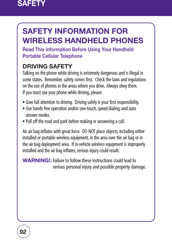 92SAFETYSAFETY INFORMATION FOR WIRELESS HANDHELD PHONESRead This Information Before Using Your Handheld Portable Cellular TelephoneDRIVING SAFETYTalking on the phone while driving is extremely dangerous and is illegal in some states.  Remember, safety comes first.  Check the laws and regulations on the use of phones in the areas where you drive.  Always obey them.If you must use your phone while driving, please:•  Give full attention to driving.  Driving safely is your first responsibility.•  Use hands-free operation and/or one-touch, speed dialing, and auto answer modes.• Pull off the road and park before making or answering a call.         An air bag inflates with great force.  DO NOT place objects, including either installed or portable wireless equipment, in the area over the air bag or in the air bag deployment area.  If in-vehicle wireless equipment is improperly installed and the air bag inflates, serious injury could result.WARNING!:  Failure to follow these instructions could lead to serious personal injury and possible property damage.