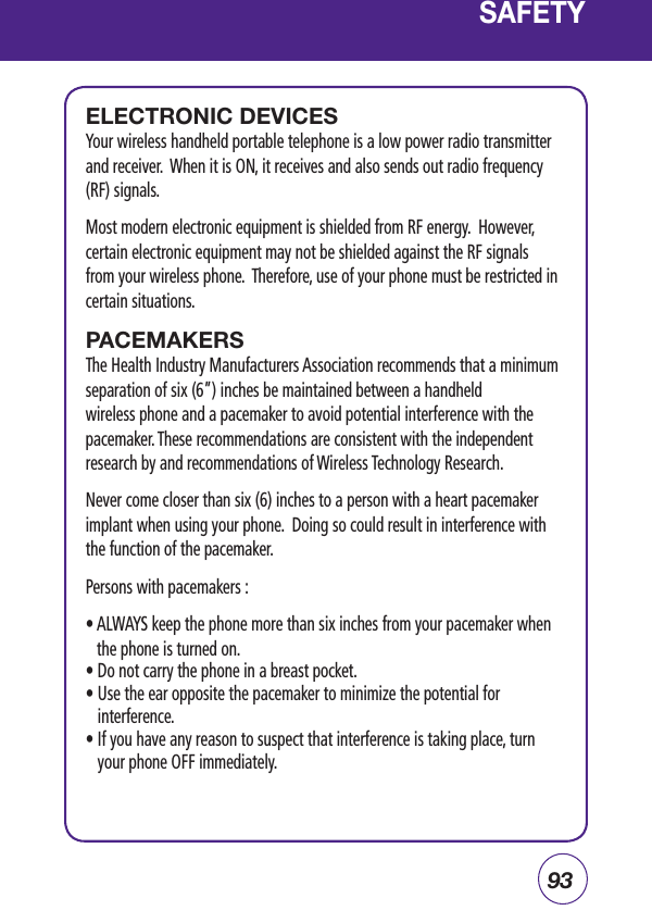 93ELECTRONIC DEVICESYour wireless handheld portable telephone is a low power radio transmitter and receiver.  When it is ON, it receives and also sends out radio frequency (RF) signals.Most modern electronic equipment is shielded from RF energy.  However, certain electronic equipment may not be shielded against the RF signals from your wireless phone.  Therefore, use of your phone must be restricted in certain situations.PACEMAKERSThe Health Industry Manufacturers Association recommends that a minimum separation of six (6”) inches be maintained between a handheld wireless phone and a pacemaker to avoid potential interference with the pacemaker. These recommendations are consistent with the independent research by and recommendations of Wireless Technology Research. Never come closer than six (6) inches to a person with a heart pacemaker implant when using your phone.  Doing so could result in interference with the function of the pacemaker.Persons with pacemakers :•  ALWAYS keep the phone more than six inches from your pacemaker when the phone is turned on.• Do not carry the phone in a breast pocket.•  Use the ear opposite the pacemaker to minimize the potential for interference.•  If you have any reason to suspect that interference is taking place, turn your phone OFF immediately.SAFETY