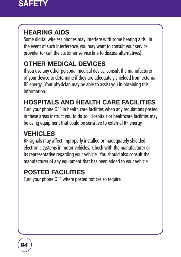 94SAFETYHEARING AIDSSome digital wireless phones may interfere with some hearing aids.  In the event of such interference, you may want to consult your service provider (or call the customer service line to discuss alternatives). OTHER MEDICAL DEVICESIf you use any other personal medical device, consult the manufacturer of your device to determine if they are adequately shielded from external RF energy.  Your physician may be able to assist you in obtaining this information.HOSPITALS AND HEALTH CARE FACILITIESTurn your phone OFF in health care facilities when any regulations posted in these areas instruct you to do so.  Hospitals or healthcare facilities may be using equipment that could be sensitive to external RF energy.VEHICLESRF signals may affect improperly installed or inadequately shielded electronic systems in motor vehicles.  Check with the manufacturer or its representative regarding your vehicle.  You should also consult the manufacturer of any equipment that has been added to your vehicle.POSTED FACILITIESTurn your phone OFF where posted notices so require.