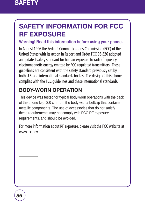 96SAFETYSAFETY INFORMATION FOR FCC RF EXPOSUREWarning! Read this information before using your phone.In August 1996 the Federal Communications Commission (FCC) of the United States with its action in Report and Order FCC 96-326 adopted an updated safety standard for human exposure to radio frequency electromagnetic energy emitted by FCC regulated transmitters.  Those guidelines are consistent with the safety standard previously set by both U.S. and international standards bodies.  The design of this phone complies with the FCC guidelines and these international standards.BODY-WORN OPERATIONThis device was tested for typical body-worn operations with the back of the phone kept 2.0 cm from the body with a beltclip that contains metallic components. The use of accessories that do not satisfythese requirements may not comply with FCC RF exposure requirements, and should be avoided.For more information about RF exposure, please visit the FCC website at www.fcc.gov.