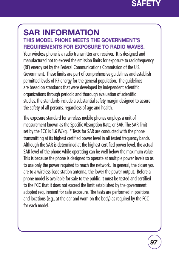 97SAR INFORMATIONTHIS MODEL PHONE MEETS THE GOVERNMENT’S REQUIREMENTS FOR EXPOSURE TO RADIO WAVES. Your wireless phone is a radio transmitter and receiver.  It is designed and manufactured not to exceed the emission limits for exposure to radiofrequency (RF) energy set by the Federal Communications Commission of the U.S. Government.  These limits are part of comprehensive guidelines and establish permitted levels of RF energy for the general population.  The guidelines are based on standards that were developed by independent scientific organizations through periodic and thorough evaluation of scientific studies. The standards include a substantial safety margin designed to assure the safety of all persons, regardless of age and health.The exposure standard for wireless mobile phones employs a unit of measurement known as the Specific Absorption Rate, or SAR. The SAR limit set by the FCC is 1.6 W/kg.  * Tests for SAR are conducted with the phone transmitting at its highest certified power level in all tested frequency bands. Although the SAR is determined at the highest certified power level, the actual SAR level of the phone while operating can be well below the maximum value. This is because the phone is designed to operate at multiple power levels so as to use only the power required to reach the network.  In general, the closer you are to a wireless base station antenna, the lower the power output.  Before a phone model is available for sale to the public, it must be tested and certified to the FCC that it does not exceed the limit established by the government adopted requirement for safe exposure.  The tests are performed in positions and locations (e.g., at the ear and worn on the body) as required by the FCC for each model.SAFETY