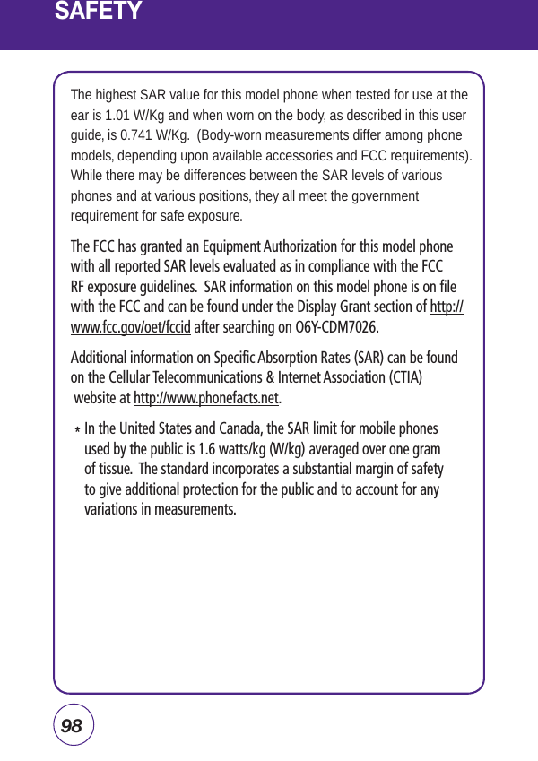 98SAFETYThe highest SAR value for this model phone when tested for use at the ear is 1.01 W/Kg and when worn on the body, as described in this user guide, is 0.741 W/Kg.  (Body-worn measurements differ among phone models, depending upon available accessories and FCC requirements). While there may be differences between the SAR levels of various phones and at various positions, they all meet the government requirement for safe exposure. The FCC has granted an Equipment Authorization for this model phone with all reported SAR levels evaluated as in compliance with the FCC RF exposure guidelines.  SAR information on this model phone is on file with the FCC and can be found under the Display Grant section of http://www.fcc.gov/oet/fccid after searching on O6Y-CDM7026.Additional information on Specific Absorption Rates (SAR) can be found on the Cellular Telecommunications &amp; Internet Association (CTIA)  website at http://www.phonefacts.net.   *  In the United States and Canada, the SAR limit for mobile phones used by the public is 1.6 watts/kg (W/kg) averaged over one gram of tissue.  The standard incorporates a substantial margin of safety to give additional protection for the public and to account for any variations in measurements.