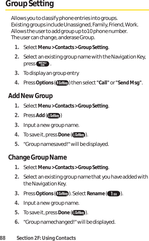 88 Section 2F: Using ContactsGroup SettingAllows you to classify phone entries into groups. Existing groups include Unassigned, Family, Friend, Work.Allows the user to add group up to10 phone number. The user can change, anderase Group.1. SelectMenu &gt; Contacts &gt; Group Setting.2. Select an existing group name with the Navigation Key,press .3. To display an group entry4. Press Options( ) then select &quot;Call&quot;or &quot;Send Msg&quot;.Add New Group1. SelectMenu &gt; Contacts &gt; Group Setting.2. Press Add() 3. Input a new group name.4. To save it, press Done().5. &quot;Group namesaved!&quot; will be displayed.Change Group Name1. SelectMenu &gt; Contacts &gt; Group Setting.2. Select an existing group name that you have added withthe Navigation Key.3. Press Options( ). Select Rename( ). 4. Inputa new group name.5. To save it, press Done().6. &quot;Group namechanged!&quot; will be displayed.