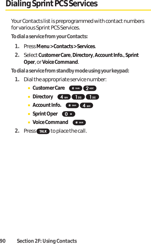 90 Section 2F: Using ContactsDialing Sprint PCS ServicesYour Contacts list is preprogrammed with contactnumbersfor various SprintPCS Services.To dial a service from your Contacts:1. Press Menu &gt; Contacts &gt; Services.2. SelectCustomer Care, Directory, AccountInfo., SprintOper, or Voice Command.To dial a service from standby mode using your keypad:1. Dial the appropriate service number:ⅢCustomer Care  ⅢDirectory ⅢAccountInfo. ⅢSprintOper ⅢVoice Command  2. Press  to place the call.