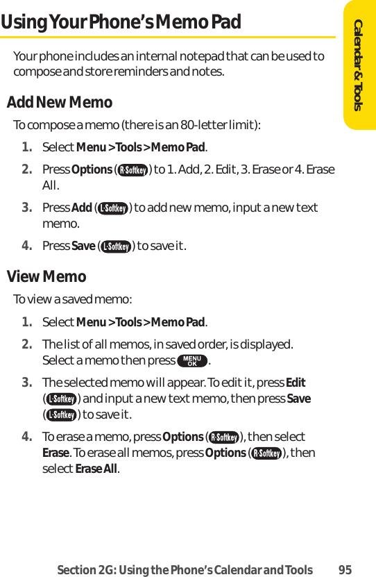 Section 2G: Using the Phone’s Calendar and Tools 95Calendar &amp; ToolsUsing Your Phone’s Memo PadYour phone includes an internal notepad that can be used tocompose and store reminders and notes.Add New MemoTo compose a memo (there is an 80-letter limit):1. SelectMenu &gt; Tools &gt; Memo Pad.2. Press Options( ) to 1. Add, 2. Edit, 3. Erase or 4. EraseAll.3. Press Add( ) to add new memo, input a new textmemo. 4. Press Save( ) to save it.View MemoTo view a saved memo:1. SelectMenu &gt; Tools &gt; Memo Pad.2. The list of all memos, in saved order, is displayed. Select a memo then press  .3. The selected memo will appear. To edit it, press Edit( ) and input a new textmemo, then press Save( ) to save it. 4. To erase a memo, press Options(), then selectErase. To erase all memos, press Options( ), thenselectErase All.