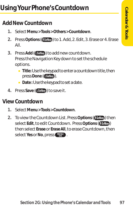 Section 2G: Using the Phone’s Calendar and Tools 97Calendar &amp; ToolsUsing Your Phone’s CountdownAdd New Countdown1. SelectMenu &gt; Tools &gt; Others &gt; Countdown.2. Press Options( ) to 1. Add, 2. Edit, 3. Erase or 4. EraseAll.3. Press Add( ) to add new countdown. Press the Navigation Key down to set the scheduleoptions.ⅢTitle: Use the keypad to enter a countdown title, thenpress Done().ⅢDate : Use the keypad to set a date.4. Press Save( ) to save it.View Countdown1. SelectMenu &gt; Tools &gt; Countdown.2. To view the Countdown List. Press Options( ) thenselectEdit, to edit Countdown.  Press Options()then select Erase or Erase All, to erase Countdown, thenselectYes or No, press  .