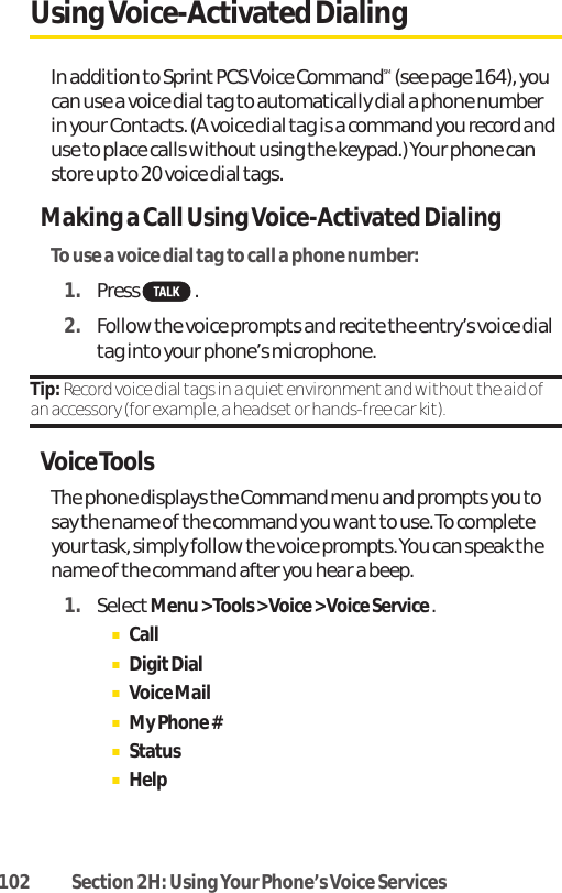 102 Section 2H: Using Your Phone’s Voice ServicesUsing Voice-Activated DialingIn addition to Sprint PCS Voice CommandSM(see page 164), youcan use a voice dial tag to automatically dial a phone numberin your Contacts. (A voice dial tag is a command you record anduse to place calls without using the keypad.) Your phone canstore up to 20 voice dial tags.Making a Call Using Voice-Activated DialingTo use a voice dial tag to call a phone number:1. Press .2. Follow the voice prompts and recite the entry’s voice dialtag into your phone’s microphone.Tip: Record voice dial tags in a quiet environment and without the aid ofan accessory (for example, a headset or hands-free car kit).Voice ToolsThe phone displays the Command menu and prompts you tosay the name of the command you want to use. To completeyour task, simply follow the voice prompts. You can speak thename of the command after you hear a beep.1. SelectMenu &gt; Tools &gt; Voice &gt; Voice Service .ⅢCallⅢDigitDialⅢVoice MailⅢMy Phone #ⅢStatusⅢHelp