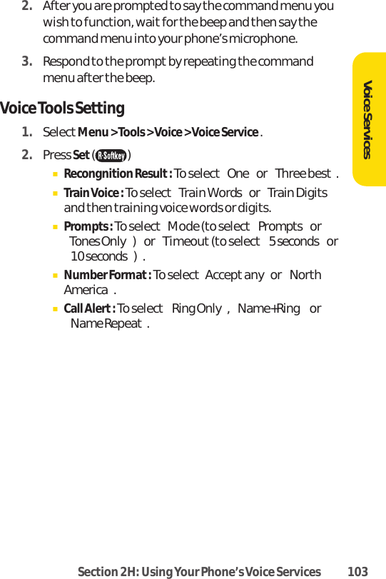 Section 2H: Using Your Phone’s Voice Services 1032. After you are prompted to say the command menu youwish to function, wait for the beep and then say thecommand menu into your phone’s microphone.3. Respond to the prompt by repeating the commandmenu after the beep.Voice Tools Setting1. SelectMenu &gt; Tools &gt; Voice &gt; Voice Service .2. Press Set()ⅢRecongnition Result: To select Oneor Three best.ⅢTrain Voice : To select Train Wordsor Train Digitsand then training voice words or digits.ⅢPrompts : To select Mode (to selectPromptsorTones Only)or Timeout(to select5 secondsor10 seconds).ⅢNumber Format : To select Accept anyor NorthAmerica.ⅢCall Alert: To select Ring Only, Name+Ring orName Repeat.Voice Services