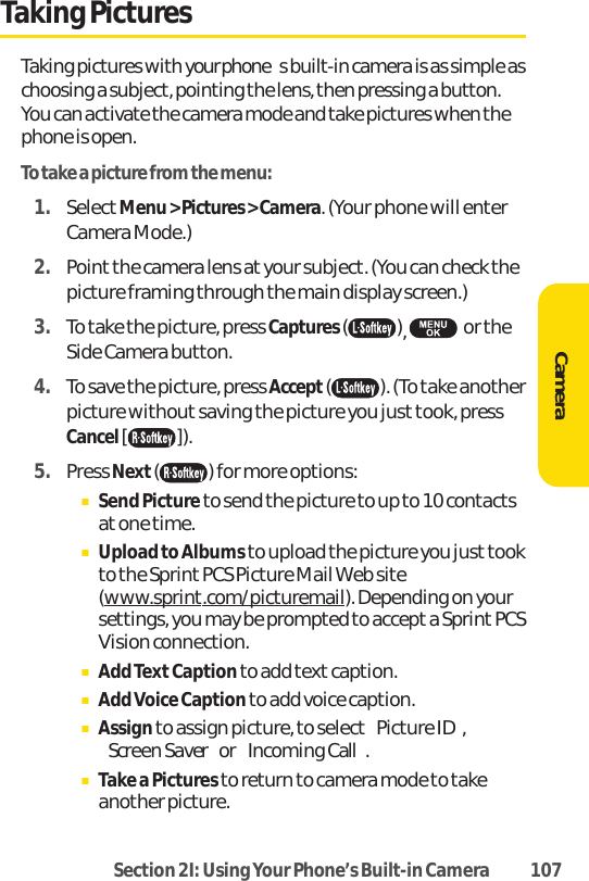 Section 2I: Using Your Phone’s Built-in Camera 107Taking PicturesTaking pictures with your phones built-in camera is as simple aschoosing a subject, pointing the lens, then pressing a button.You can activate the camera mode and take pictures when thephone is open.To take a picture from the menu:1. SelectMenu &gt; Pictures &gt; Camera. (Your phone will enterCamera Mode.)2. Point the camera lens at your subject. (You can check thepicture framing through the main display screen.)3. To take the picture, press Captures(),  or theSide Camera button.4. To save the picture, press Accept( ). (To take anotherpicture without saving the picture you just took, pressCancel[ ]).5. Press Next() for more options:ⅢSend Picture to send the picture to up to 10 contactsat one time.ⅢUpload to Albums to upload the picture you just tookto the Sprint PCS Picture Mail Web site(www.sprint.com/picturemail). Depending on yoursettings, you may be prompted to accept a Sprint PCSVision connection.ⅢAdd TextCaption to add text caption.ⅢAdd Voice Caption to add voice caption.ⅢAssignto assign picture, to selectPicture ID,Screen Saveror Incoming Call.ⅢTake a Pictures to return to camera mode to takeanother picture.Camera