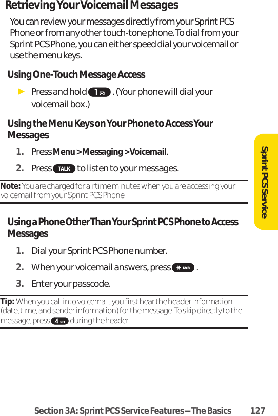 Retrieving Your Voicemail MessagesYou can review your messages directly from your Sprint PCSPhone or from any other touch-tone phone. To dial from yourSprint PCS Phone, you can either speed dial your voicemail oruse the menu keys. Using One-Touch Message AccessᮣPress and hold  . (Your phone will dial yourvoicemail box.)Using the Menu Keys on Your Phone to Access YourMessages1. Press Menu &gt; Messaging &gt; Voicemail.2. Press  to listen to your messages.Note: You are charged for airtime minutes when you are accessing yourvoicemail from your Sprint PCS Phone Using a Phone Other Than Your Sprint PCS Phone to AccessMessages1. Dial your Sprint PCS Phone number.2. When your voicemail answers, press  .3. Enter your passcode. Tip: When you call into voicemail, you first hear the header information(date, time, and sender information) for the message. To skip directly to themessage, press  during the header.SprintPCS ServiceSection 3A: Sprint PCS Service Features-The Basics 127