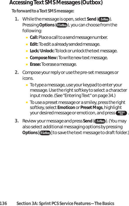 Accessing TextSMS Messages (Outbox)To forward to a TextSMS message:1. While the message is open, select Send().Pressing Options ( ), you can choose from thefollowing:ⅢCall: Place a call to a send message number.ⅢEdit: To edit a already sended message.ⅢLock/Unlock:To lock or unlock the text message.ⅢCompose New: To write new textmessage.ⅢErase:To erase a message.2. Compose your reply or use the pre-set messages oricons.ⅢTo type a message, use your keypad to enter yourmessage. Use the right softkey to select a characterinput mode. (See &quot;Entering Text&quot; on page 34.)ⅢTo use a preset message or a smiley, press the rightsoftkey, select Emoticonor PresetMsgs, highlightyour desired message or emoticon, and press  .3. Review your message and press Send( ). (You mayalso select additional messaging options by pressingOptions [] to save the text message to draft folder.)136 Section 3A: Sprint PCS Service Features-The Basics