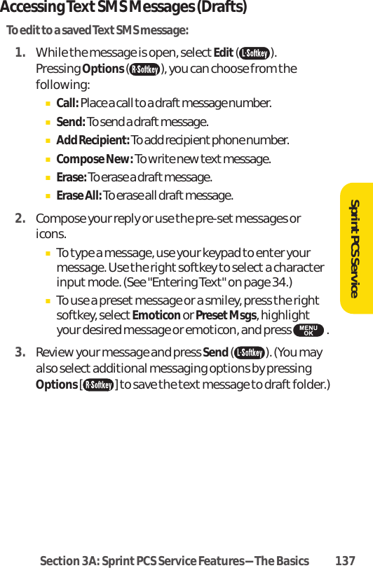 Accessing TextSMS Messages (Drafts)To editto a saved Text SMS message:1. While the message is open, select Edit().Pressing Options ( ), you can choose from thefollowing:ⅢCall: Place a call to a draft message number.ⅢSend: To send a draft message.ⅢAdd Recipient:To add recipient phone number.ⅢCompose New: To write new textmessage.ⅢErase:To erase a draft message.ⅢErase All:To erase all draft message.2. Compose your reply or use the pre-set messages oricons.ⅢTo type a message, use your keypad to enter yourmessage. Use the right softkey to select a characterinput mode. (See &quot;Entering Text&quot; on page 34.)ⅢTo use a preset message or a smiley, press the rightsoftkey, select Emoticonor PresetMsgs, highlightyour desired message or emoticon, and press  .3. Review your message and press Send( ). (You mayalso select additional messaging options by pressingOptions [ ] to save the text message to draftfolder.)SprintPCS ServiceSection 3A: Sprint PCS Service Features-The Basics 137