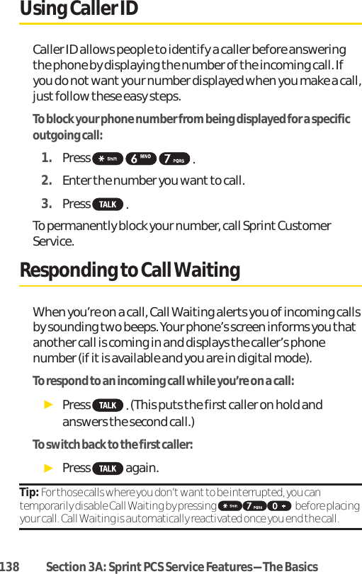 Using Caller IDCaller ID allows people to identify a caller before answeringthe phone by displaying the number of the incoming call. Ifyou do not want your number displayed when you make a call,just follow these easy steps.To block your phone number from being displayed for a specificoutgoing call:1. Press  .2. Enter the number you wantto call.3. Press  .To permanently block your number, call Sprint CustomerService.Responding to Call WaitingWhen you’re on a call, Call Waiting alerts you of incoming callsby sounding two beeps. Your phone’s screen informs you thatanother call is coming in and displays the caller’s phonenumber (if it is available and you are in digital mode).To respond to an incoming call while you’re on a call:ᮣPress  .(This puts the first caller on hold andanswers the second call.)To switch back to the first caller:ᮣPress again.Tip: For those calls where you don’t want to be interrupted, you cantemporarily disable Call Waiting by pressing  before placingyour call. Call Waiting is automatically reactivated once you end the call.138 Section 3A: Sprint PCS Service Features-The Basics