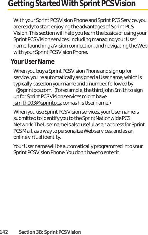 142 Section 3B: Sprint PCS VisionGetting Started With Sprint PCS VisionWith your Sprint PCS Vision Phone and Sprint PCS Service, youare ready to start enjoying the advantages of Sprint PCSVision. This section will help you learn the basics of using yourSprint PCS Vision services, including managing your Username, launching a Vision connection, and navigating the Webwith your Sprint PCS Vision Phone.Your User NameWhen you buy a Sprint PCS Vision Phone and sign up forservice, youre automatically assigned a User name, which istypically based on your name and a number, followed by@sprintpcs.com.(For example, the third John Smith to signup for Sprint PCS Vision services might havejsmith003@sprintpcs. comas his User name.)When you use SprintPCS Vision services, your User name issubmitted to identify you to the SprintNationwide PCSNetwork. The User name is also useful as an address for SprintPCS Mail, as a way to personalize Web services, and as anonline virtual identity.Your User name will be automatically programmed into yourSprint PCS Vision Phone. You dont have to enter it. 