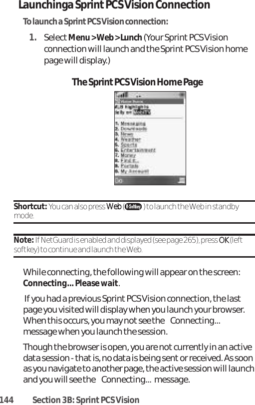 144 Section 3B: Sprint PCS VisionLaunchinga Sprint PCS Vision ConnectionTo launch a SprintPCS Vision connection:1. SelectMenu &gt; Web &gt; Lunch (Your Sprint PCS Visionconnection will launch and the Sprint PCS Vision homepage will display.)Shortcut: You can also press WWeebb () to launch the Web in standbymode.Note: If NetGuard is enabled and displayed (see page 265), press OOKK (leftsoftkey) to continue and launch the Web.While connecting, the following will appear on the screen:Connecting... Please wait.If you had a previous Sprint PCS Vision connection, the lastpage you visited will display when you launch your browser.When this occurs, you may not see the Connecting...message when you launch the session. Though the browser is open, you are notcurrently in an activedata session - that is, no data is being sent or received. As soonas you navigate to another page, the active session will launchand you will see the Connecting...message.The Sprint PCS Vision Home Page
