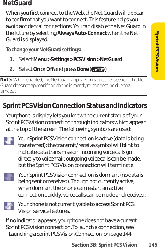 Section 3B: Sprint PCS Vision 145SprintPCS VisionNetGuardWhen you first connect to the Web, the Net Guard will appearto confirm that you wantto connect. This feature helps youavoid accidental connections. You can disable the NetGuard inthe future by selecting Always Auto-Connect when the NetGuard is displayed.To change your NetGuard settings:1. SelectMenu &gt; Settings &gt; PCS Vision &gt; NetGuard.2. SelectOn or Off and press Done().Note: When enabled, the NetGuard appears only once per session. The NetGuard does not appear if the phone is merely re-connecting due to atimeout.Sprint PCS Vision Connection Status and IndicatorsYour phones display lets you know the current status of yourSprintPCS Vision connection through indicators which appearatthe top of the screen. The following symbols are used:Your Sprint PCS Vision connection is active (data is beingtransferred); the transmit/receive symbol will blink toindicate data transmission. Incoming voice calls godirectly to voicemail; outgoing voice calls can be made,butthe Sprint PCS Vision connection will terminate.Your Sprint PCS Vision connection is dormant (no data isbeing sent or received). Though notcurrently active,when dormant the phone can restart an activeconnection quickly; voice calls can be made and received.Your phone is notcurrently able to access Sprint PCSVision service features.If no indicator appears, your phone does not have a currentSprint PCS Vision connection. To launch a connection, seeLaunching a Sprint PCS Vision Connectionon page 144.