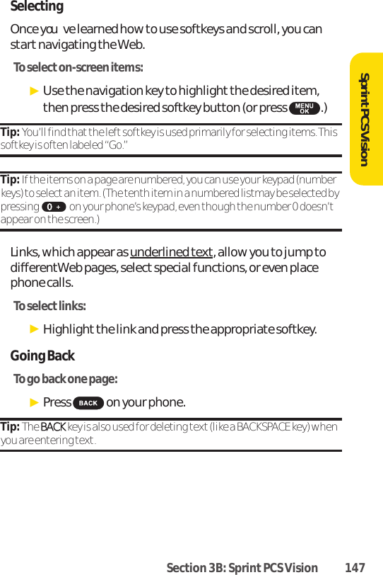 Section 3B: Sprint PCS Vision 147SprintPCS VisionSelectingOnce youve learned how to use softkeys and scroll, you canstartnavigating the Web.To select on-screen items:ᮣUse the navigation key to highlight the desired item,then press the desired softkey button (or press  .)Tip: You’ll find that the left softkey is used primarily for selecting items. Thissoftkey is often labeled “Go.”Tip: If the items on a page are numbered, you can use your keypad (numberkeys) to select an item. (The tenth item in a numbered listmay be selected bypressing   on your phone’s keypad, even though the number 0 doesn’tappear on the screen.)Links, which appear as underlined text, allow you to jump todifferentWeb pages, select special functions, or even placephone calls.To select links:ᮣHighlight the link and press the appropriate softkey.Going BackTo go back one page:ᮣPress  on your phone.Tip: The BBAACCKK key is also used for deleting text (like a BACKSPACE key) whenyou are entering text.