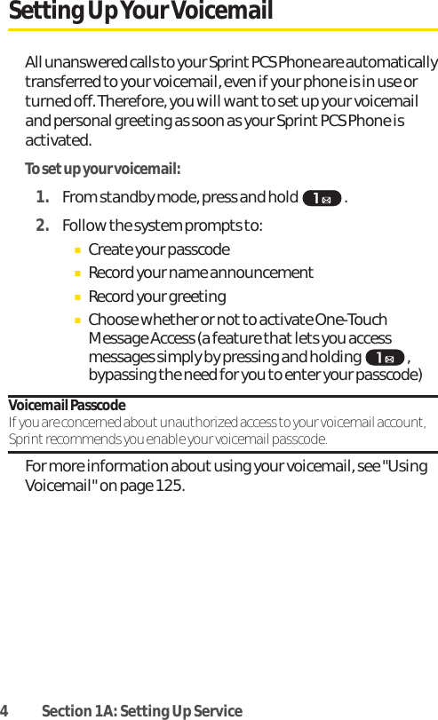 4 Section 1A: Setting Up ServiceSetting UpYour VoicemailAll unanswered calls to your Sprint PCS Phone are automaticallytransferred to your voicemail, even if your phone is in use orturned off. Therefore, you will want to set up your voicemailand personal greeting as soon as your Sprint PCS Phone isactivated.To setup your voicemail:1. From standby mode, press and hold .2. Follow the system prompts to:ⅢCreate your passcodeⅢRecord your name announcementⅢRecord your greetingⅢChoose whether or not to activate One-TouchMessage Access (a feature thatlets you accessmessages simply by pressing and holding ,bypassing the need for you to enter your passcode)Voicemail PasscodeIf you are concerned about unauthorized access to your voicemail account,Sprint recommends you enable your voicemail passcode.For more information about using your voicemail, see &quot;UsingVoicemail&quot; on page 125.
