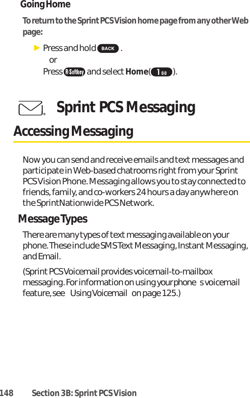 148 Section 3B: Sprint PCS VisionGoing HomeTo return to the Sprint PCS Vision home page from any other Webpage:ᮣPress and hold  . or Press and selectHome().Sprint PCS MessagingAccessing MessagingNow you can send and receive emails and text messages andparticipate in Web-based chatrooms right from your SprintPCS Vision Phone. Messaging allows you to stay connected tofriends, family, and co-workers 24 hours a day anywhere onthe SprintNationwide PCS Network.Message TypesThere are many types of text messaging available on yourphone. These include SMS Text Messaging, Instant Messaging,and Email.(Sprint PCS Voicemail provides voicemail-to-mailboxmessaging. For information on using your phones voicemailfeature, see Using Voicemailon page 125.)