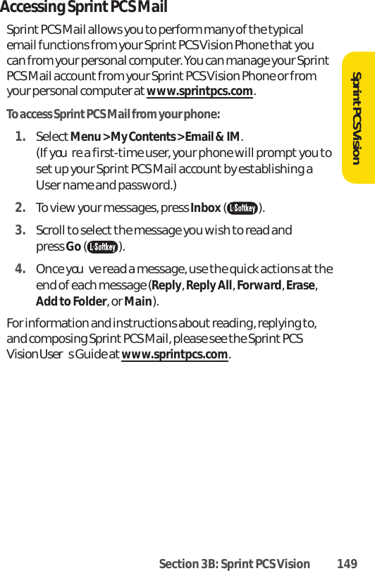 Section 3B: Sprint PCS Vision 149SprintPCS VisionAccessing Sprint PCS MailSprint PCS Mail allows you to perform many of the typicalemail functions from your Sprint PCS Vision Phone that youcan from your personal computer. You can manage your SprintPCS Mail account from your Sprint PCS Vision Phone or fromyour personal computer atwww.sprintpcs.com.To access Sprint PCS Mail from your phone:1. SelectMenu &gt; My Contents &gt; Email &amp; IM.(If youre a first-time user, your phone will prompt you toset up your Sprint PCS Mail account by establishing aUser name and password.)2. To view your messages, press Inbox().3. Scroll to select the message you wish to read and press Go().4. Once youve read a message, use the quick actions at theend of each message (Reply, Reply All, Forward, Erase,Add to Folder, or Main).For information and instructions about reading, replying to,and composing Sprint PCS Mail, please see the Sprint PCSVision Users Guide at www.sprintpcs.com.