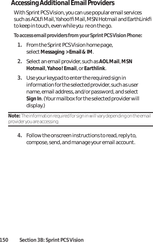 150 Section 3B: Sprint PCS VisionAccessing Additional Email ProvidersWith Sprint PCS Vision, you can use popular email servicessuch as AOLﬁ Mail, Yahoo!ﬁ Mail, MSN Hotmail and EarthLinkﬁto keep in touch, even while youre on the go.To access email providers from your Sprint PCS Vision Phone:1. From the Sprint PCS Vision home page, selectMessaging  &gt; Email &amp; IM.2. Select an email provider, such as AOL Mail, MSNHotmail, Yahoo! Email, or Earthlink.3. Use your keypad to enter the required sign ininformation for the selected provider, such as username, email address, and/or password, and selectSign In. (Your mailbox for the selected provider willdisplay.)Note: The information required for sign in will vary depending on the emailprovider you are accessing.4. Follow the onscreen instructions to read, reply to,compose, send, and manage your email account.