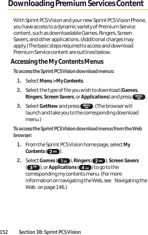 152 Section 3B: Sprint PCS VisionDownloading Premium Services ContentWith Sprint PCS Vision and your new Sprint PCS Vision Phone,you have access to a dynamic variety of Premium Servicecontent, such as downloadable Games, Ringers, ScreenSavers, and other applications. (Additional charges mayapply.) The basic steps required to access and downloadPremium Service content are outlined below.Accessing the My Contents MenusTo access the Sprint PCS Vision download menus:1. SelectMenu &gt; My Contents.2. Select the type of file you wish to download (Games,Ringers, Screen Savers, or Applications) and press  .3. SelectGetNewand press  . (The browser willlaunch and take you to the corresponding downloadmenu.)To access the Sprint PCS Vision download menus from the Webbrowser:1. From the Sprint PCS Vision home page, select MyContents ().2. SelectGames ( ), Ringers( ), Screen Savers( ), or Applications( ) to go to thecorresponding my contents menu. (For moreinformation on navigating the Web, see Navigating theWebon page 146.)