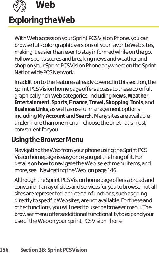 156 Section 3B: Sprint PCS VisionWebExploring the WebWith Web access on your Sprint PCS Vision Phone, you canbrowse full-color graphic versions of your favorite Web sites,making it easier than ever to stay informed while on the go.Follow sports scores and breaking news and weather andshop on your Sprint PCS Vision Phone anywhere on the SprintNationwide PCS Network.In addition to the features already covered in this section, theSprint PCS Vision home page offers access to these colorful,graphically rich Web categories, including News, Weather,Entertainment, Sports, Finance, Travel, Shopping, Tools, andBusiness Links, as well as useful managementoptionsincluding My Accountand Search. Many sites are availableunder more than one menu  choose the one thats mostconvenientfor you.Using the Browser MenuNavigating the Web from your phone using the Sprint PCSVision home page is easy once you get the hang of it. Fordetails on how to navigate the Web, select menu items, andmore, see Navigating the Webon page 146.Although the Sprint PCS Vision home page offers a broad andconvenientarray of sites and services for you to browse, notallsites are represented, and certain functions, such as goingdirectly to specific Web sites, are not available. For these andother functions, you will need to use the browser menu. Thebrowser menu offers additional functionality to expand youruse of the Web on your Sprint PCS Vision Phone.