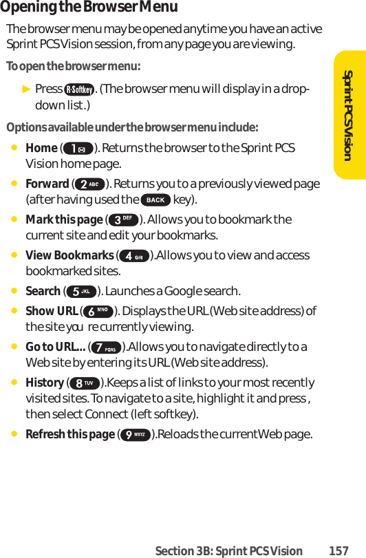 Section 3B: Sprint PCS Vision 157SprintPCS VisionOpening the Browser MenuThe browser menu may be opened anytime you have an activeSprint PCS Vision session, from any page you are viewing.To open the browser menu:ᮣPress  . (The browser menu will display in a drop-down list.)Options available under the browser menu include:ⅷHome( ). Returns the browser to the Sprint PCSVision home page.ⅷForward( ). Returns you to a previously viewed page(after having used the  key).ⅷMark this page ( ). Allows you to bookmark thecurrent site and edit your bookmarks.ⅷView Bookmarks ().Allows you to view and accessbookmarked sites.ⅷSearch( ). Launches a Google search.ⅷShow URL ( ). Displays the URL (Web site address) ofthe site youre currently viewing.ⅷGo to URL... ( ).Allows you to navigate directly to aWeb site by entering its URL (Web site address).ⅷHistory( ).Keeps a listof links to your most recentlyvisited sites. To navigate to a site, highlight it and press ,then select Connect (left softkey).ⅷRefresh this page ( ).Reloads the currentWeb page.