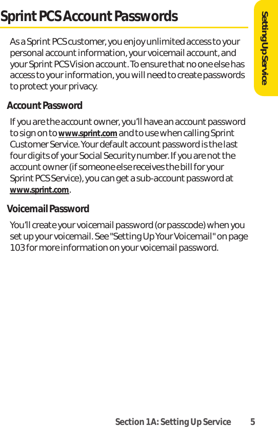 Section 1A: Setting Up Service 5Sprint PCS Account PasswordsAs a Sprint PCS customer, you enjoy unlimited access to yourpersonal account information, your voicemail account, andyour Sprint PCS Vision account. To ensure that no one else hasaccess to your information, you will need to create passwordsto protect your privacy.AccountPasswordIf you are the accountowner, you’ll have an account passwordto sign on to www.sprint.comand to use when calling SprintCustomer Service. Your default account password is the lastfour digits of your Social Security number. If you are not theaccount owner (if someone else receives the bill for yourSprint PCS Service), you can get a sub-account password atwww.sprint.com.Voicemail PasswordYou’ll create your voicemail password (or passcode) when yousetup your voicemail. See &quot;Setting Up Your Voicemail&quot; on page103 for more information on your voicemail password.Setting Up Service