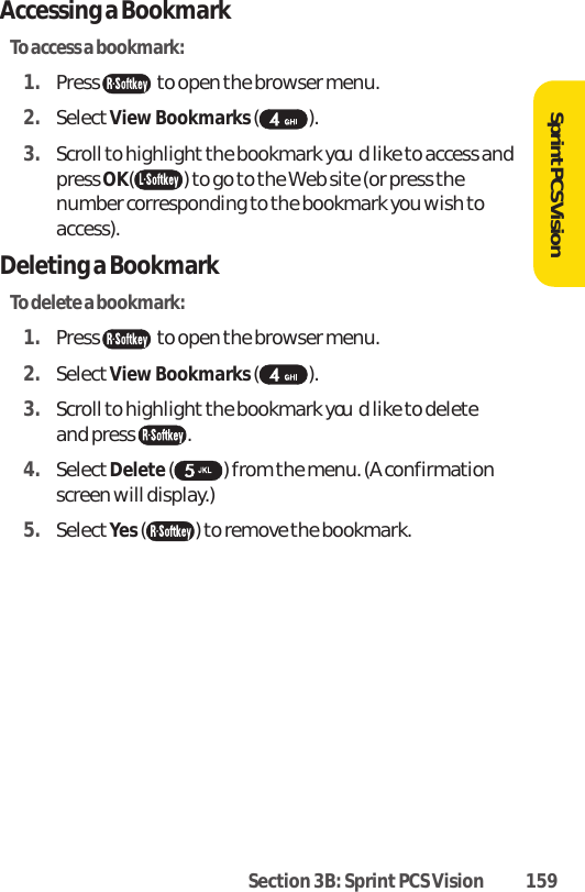Section 3B: Sprint PCS Vision 159SprintPCS VisionAccessing a BookmarkTo access a bookmark:1. Press  to open the browser menu.2. SelectView Bookmarks ().3. Scroll to highlight the bookmark youd like to access andpress OK( ) to go to the Web site (or press thenumber corresponding to the bookmark you wish toaccess).Deleting a BookmarkTo delete a bookmark:1. Press  to open the browser menu.2. SelectView Bookmarks ().3. Scroll to highlight the bookmark youd like to delete and press . 4. SelectDelete( ) from the menu. (A confirmationscreen will display.) 5. SelectYes() to remove the bookmark.