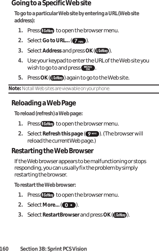 160 Section 3B: Sprint PCS VisionGoing to a Specific Web siteTo go to a particular Web site by entering a URL (Web siteaddress):1. Press  to open the browser menu.2. SelectGo to URL... ().3. SelectAddressand press OK ( ). 4. Use your keypad to enter the URL of the Web site youwish to go to and press  . 5. Press OK ( ) again to go to the Web site.Note: Notall Web sites are viewable on your phone.Reloading a Web PageTo reload (refresh) a Web page:1. Press  to open the browser menu.2. SelectRefresh this page ( ). (The browser willreload the currentWeb page.)Restarting the Web BrowserIf the Web browser appears to be malfunctioning or stopsresponding, you can usually fix the problem by simplyrestarting the browser.To restart the Web browser:1. Press  to open the browser menu.2. SelectMore...().3. SelectRestartBrowserand press OK ( ). 