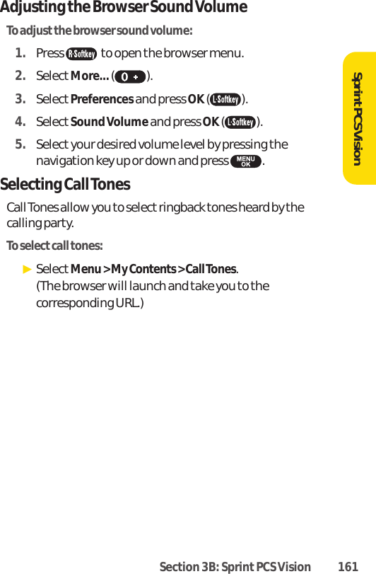 Section 3B: Sprint PCS Vision 161SprintPCS VisionAdjusting the Browser Sound VolumeTo adjustthe browser sound volume:1. Press  to open the browser menu.2. SelectMore...().3. SelectPreferencesand press OK ( ). 4. SelectSound Volume and press OK ( ). 5. Select your desired volume level by pressing thenavigation key up or down and press  . Selecting Call TonesCall Tones allow you to select ringback tones heard by thecalling party.To select call tones:ᮣSelectMenu &gt; My Contents &gt; Call Tones. (The browser will launch and take you to thecorresponding URL.)