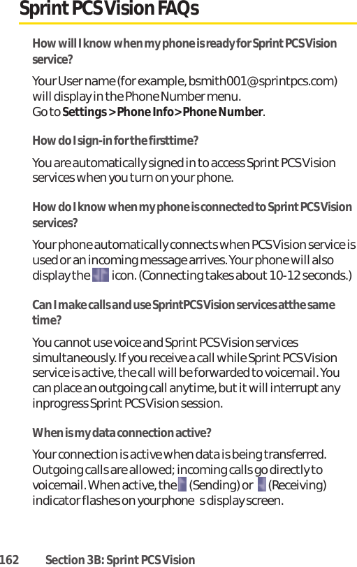 162 Section 3B: Sprint PCS VisionSprintPCS Vision FAQsHow will I know when my phone is ready for SprintPCS Visionservice?Your User name (for example, bsmith001@sprintpcs.com)will display in the Phone Number menu. Go to Settings &gt; Phone Info&gt; Phone Number.How do I sign-in for the firsttime?You are automatically signed in to access Sprint PCS Visionservices when you turn on your phone.How do I know when my phone is connected to Sprint PCS Visionservices?Your phone automatically connects when PCS Vision service isused or an incoming message arrives. Your phone will alsodisplay the  icon. (Connecting takes about 10-12 seconds.)Can I make calls and use SprintPCS Vision services atthe sametime?You cannotuse voice and Sprint PCS Vision servicessimultaneously. If you receive a call while Sprint PCS Visionservice is active, the call will be forwarded to voicemail. Youcan place an outgoing call anytime, but itwill interrupt anyinprogress Sprint PCS Vision session.When is my data connection active?Your connection is active when data is being transferred.Outgoing calls are allowed; incoming calls go directly tovoicemail. When active, the  (Sending) or   (Receiving)indicator flashes on your phones display screen.