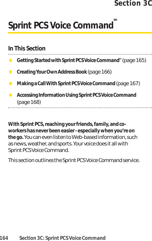 164 Section 3C: Sprint PCS Voice CommandSection 3CSprint PCS Voice CommandSMIn This SectionࡗGetting Started with Sprint PCS Voice CommandSM (page 165)ࡗCreating Your Own Address Book (page 166)ࡗMaking a Call With Sprint PCS Voice Command (page 167)ࡗAccessing Information Using Sprint PCS Voice Command (page 168) With SprintPCS, reaching your friends, family, and co-workers has never been easier - especially when you’re onthe go.You can even listen to Web-based information, suchas news, weather, and sports. Your voice does it all withSprintPCS Voice Command.This section outlines the Sprint PCS Voice Command service.