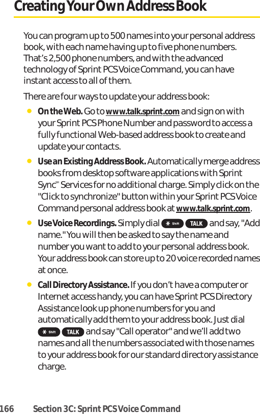 166 Section 3C: Sprint PCS Voice CommandCreating Your Own Address BookYou can program up to 500 names into your personal addressbook, with each name having up to five phone numbers.That’s 2,500 phone numbers, and with the advancedtechnology of Sprint PCS Voice Command, you can haveinstant access to all of them. There are four ways to update your address book:ⅷOn the Web. Go to www.talk.sprint.comand sign on withyour Sprint PCS Phone Number and password to access afully functional Web-based address book to create andupdate your contacts.ⅷUse an Existing Address Book. Automatically merge addressbooks from desktop software applications with SprintSyncSM Services for no additional charge. Simply click on the&quot;Click to synchronize&quot; button within your Sprint PCS VoiceCommand personal address book at www.talk.sprint.com.ⅷUse Voice Recordings.Simply dial  and say, &quot;Addname.&quot; You will then be asked to say the name andnumber you want to add to your personal address book.Your address book can store up to 20 voice recorded namesatonce.ⅷCall Directory Assistance. If you don’t have a computer orInternet access handy, you can have Sprint PCS DirectoryAssistance look up phone numbers for you andautomatically add them to your address book. Just dialand say &quot;Call operator&quot; and we’ll add twonames and all the numbers associated with those namesto your address book for our standard directory assistancecharge.