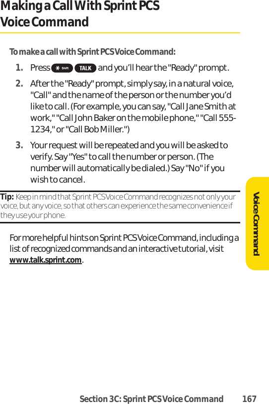 Section 3C: Sprint PCS Voice Command 167Making a CallWith SprintPCS Voice CommandTo make a call with Sprint PCS Voice Command:1. Press  and you’ll hear the &quot;Ready&quot; prompt.2. After the &quot;Ready&quot; prompt, simply say, in a natural voice,&quot;Call&quot; and the name of the person or the number you’dlike to call. (For example, you can say, &quot;Call Jane Smith atwork,&quot; &quot;Call John Baker on the mobile phone,&quot; &quot;Call 555-1234,&quot; or &quot;Call Bob Miller.&quot;)3. Your request will be repeated and you will be asked toverify. Say &quot;Yes&quot; to call the number or person. (Thenumber will automatically be dialed.) Say &quot;No&quot; if youwish to cancel. Tip: Keep in mind that Sprint PCS Voice Command recognizes not only yourvoice, but any voice, so that others can experience the same convenience ifthey use your phone.For more helpful hints on Sprint PCS Voice Command, including alist of recognized commands and an interactive tutorial, visitwww.talk.sprint.com.Voice Command