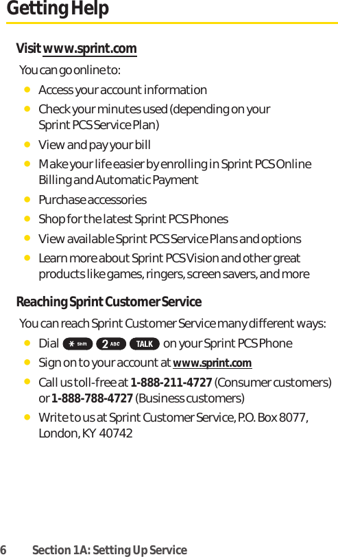 6 Section 1A: Setting Up ServiceGetting HelpVisitwww.sprint.comYou can go online to:ⅷAccess your account informationⅷCheck your minutes used (depending on your Sprint PCS Service Plan)ⅷView and pay your billⅷMake your life easier by enrolling in Sprint PCS OnlineBilling and Automatic PaymentⅷPurchase accessoriesⅷShop for the latest Sprint PCS PhonesⅷView available Sprint PCS Service Plans and optionsⅷLearn more about SprintPCS Vision and other greatproducts like games, ringers, screen savers, and moreReaching Sprint Customer ServiceYou can reach Sprint Customer Service many different ways:ⅷDial on your Sprint PCS PhoneⅷSign on to your account at www.sprint.comⅷCall us toll-free at 1-888-211-4727(Consumer customers)or 1-888-788-4727(Business customers)ⅷWrite to us at Sprint Customer Service, P.O. Box 8077,London, KY  40742