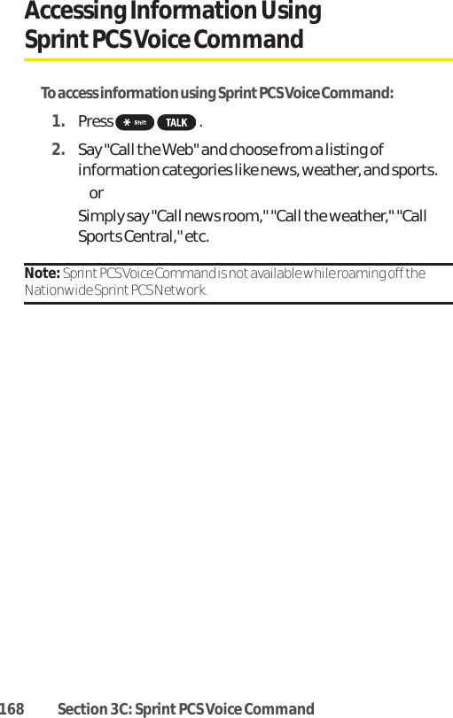 168 Section 3C: Sprint PCS Voice CommandAccessing Information Using SprintPCS Voice CommandTo access information using Sprint PCS Voice Command:1. Press .2. Say &quot;Call the Web&quot; and choose from a listing ofinformation categories like news, weather, and sports. or Simply say &quot;Call news room,&quot; &quot;Call the weather,&quot; &quot;CallSports Central,&quot; etc.Note: Sprint PCS Voice Command is not available while roaming off theNationwide Sprint PCS Network.