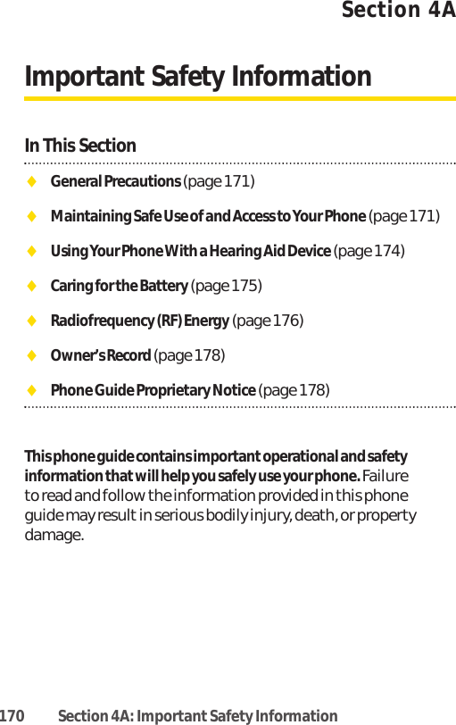 Section 4AImportant Safety InformationIn This SectionࡗGeneral Precautions (page 171)ࡗMaintaining Safe Use of and Access to Your Phone(page 171)ࡗUsing Your Phone With a Hearing Aid Device (page 174)ࡗCaring for the Battery (page 175)ࡗRadiofrequency (RF) Energy (page 176)ࡗOwner’s Record (page 178)ࡗPhone Guide Proprietary Notice(page 178)This phone guide contains important operational and safetyinformation that will help you safely use your phone. Failureto read and follow the information provided in this phoneguide may result in serious bodily injury, death, or propertydamage. 170 Section 4A: ImportantSafety Information