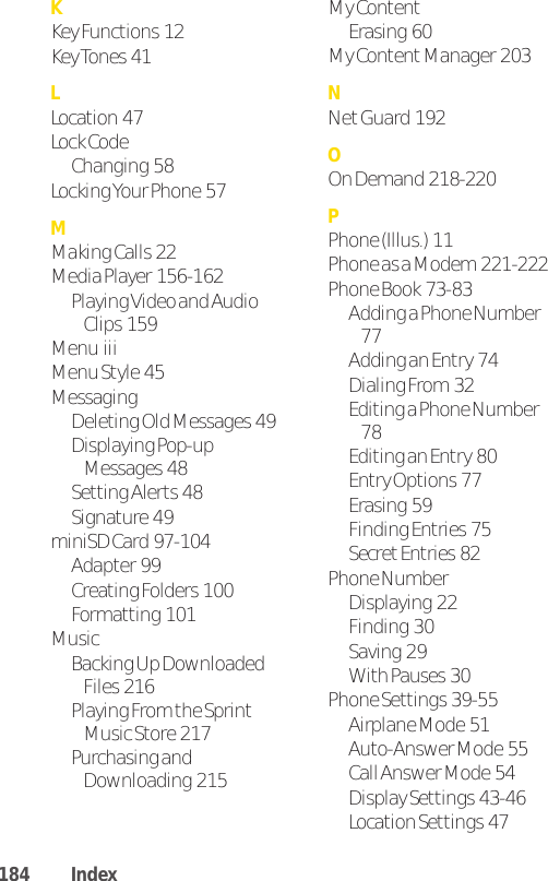KKey Functions  12Key Tones  41LLocation  47Lock Code Changing  58Locking Your Phone  57MMaking Calls  22Media Player  156-162Playing Video and AudioClips  159Menu  iiiMenu Style  45MessagingDeleting Old Messages  49Displaying Pop-upMessages  48Setting Alerts  48Signature  49miniSD Card  97-104Adapter  99Creating Folders  100Formatting  101MusicBacking Up DownloadedFiles  216Playing From the SprintMusic Store  217Purchasing andDownloading  215My ContentErasing  60My Content Manager  203NNet Guard  192OOn Demand  218-220PPhone (Illus.)  11Phone as a Modem  221-222Phone Book  73-83Adding a Phone Number77Adding an Entry  74Dialing From  32Editing a Phone Number78Editing an Entry  80Entry Options  77Erasing  59Finding Entries  75Secret Entries  82Phone NumberDisplaying  22Finding  30Saving  29With Pauses  30Phone Settings  39-55Airplane Mode  51Auto-Answer Mode  55Call Answer Mode  54Display Settings  43-46Location Settings  47184 Index