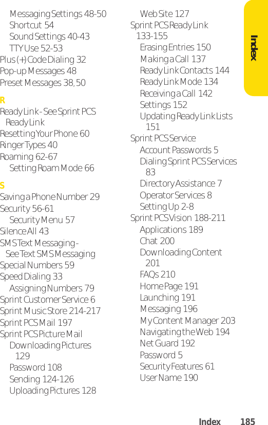 Messaging Settings  48-50Shortcut 54Sound Settings  40-43TTY Use  52-53Plus (+) Code Dialing  32Pop-up Messages  48Preset Messages  38, 50RReady Link - See Sprint PCSReady LinkResetting Your Phone  60Ringer Types  40Roaming  62-67Setting Roam Mode  66SSaving a Phone Number  29Security  56-61Security Menu  57Silence All  43SMS TextMessaging - See Text SMS MessagingSpecial Numbers  59Speed Dialing  33Assigning Numbers  79Sprint Customer Service  6Sprint Music Store  214-217Sprint PCS Mail  197SprintPCS Picture MailDownloading Pictures129Password  108Sending  124-126Uploading Pictures  128Web Site  127Sprint PCS Ready Link  133-155Erasing Entries  150Making a Call  137Ready Link Contacts  144Ready Link Mode  134Receiving a Call  142Settings  152Updating Ready Link Lists151Sprint PCS ServiceAccount Passwords  5Dialing Sprint PCS Services83Directory Assistance  7Operator Services  8Setting Up  2-8Sprint PCS Vision  188-211Applications  189Chat 200Downloading Content201FAQs  210Home Page  191Launching  191Messaging  196My Content Manager  203Navigating the Web  194NetGuard  192Password  5Security Features  61User Name  190IndexIndex 185